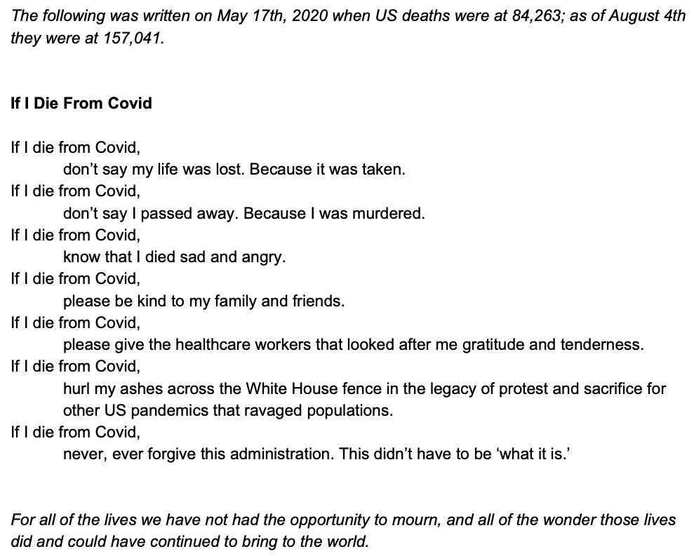 The following was written on May 17th, 2020 when US deaths were at 84,263; as of August 4th they were at 157,041. If I Die From Covid If I die from Covid, don’t say my life was lost. Because it was taken. If I die from Covid, don’t say I passed away. Because I was murdered. If I die from Covid, know that I died sad and angry. If I die from Covid, please be kind to my family and friends. If I die from Covid, please give the healthcare workers that looked after me gratitude and tenderness. If I die from Covid, hurl my ashes across the White House fence in the legacy of protest and sacrifice for other US pandemics that ravaged populations. If I die from Covid, never, ever forgive this administration. This didn’t have to be ‘what it is.’ For all of the lives we have not had the opportunity to mourn, and all of the wonder those lives did and could have continued to bring to the world.